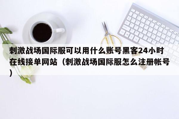 刺激战场国际服可以用什么账号黑客24小时在线接单网站（刺激战场国际服怎么注册帐号）