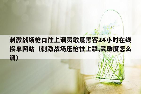 刺激战场枪口往上调灵敏度黑客24小时在线接单网站（刺激战场压枪往上飘,灵敏度怎么调）