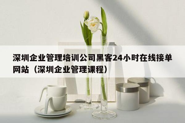 深圳企业管理培训公司黑客24小时在线接单网站（深圳企业管理课程）