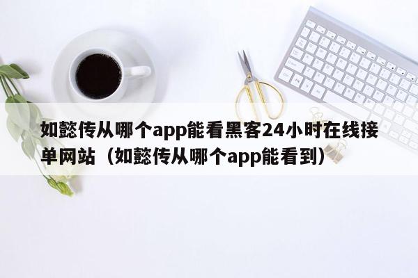 如懿传从哪个app能看黑客24小时在线接单网站（如懿传从哪个app能看到）