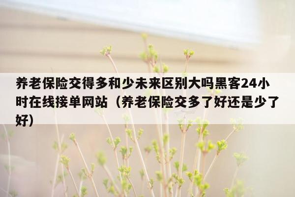 养老保险交得多和少未来区别大吗黑客24小时在线接单网站（养老保险交多了好还是少了好）