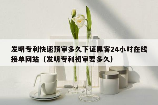 发明专利快速预审多久下证黑客24小时在线接单网站（发明专利初审要多久）