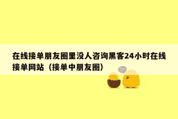 在线接单朋友圈里没人咨询黑客24小时在线接单网站（接单中朋友圈）