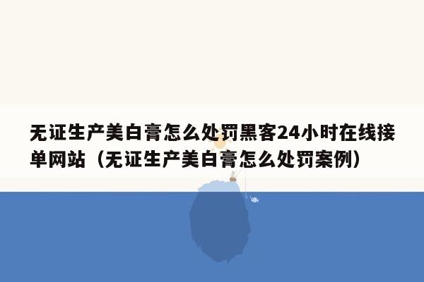 无证生产美白膏怎么处罚黑客24小时在线接单网站（无证生产美白膏怎么处罚案例）