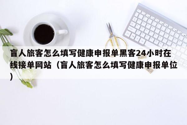 盲人旅客怎么填写健康申报单黑客24小时在线接单网站（盲人旅客怎么填写健康申报单位）