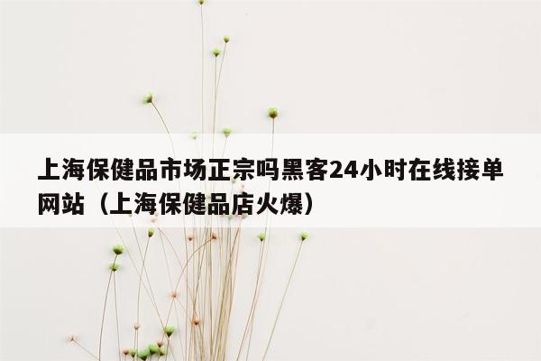 上海保健品市场正宗吗黑客24小时在线接单网站（上海保健品店火爆）