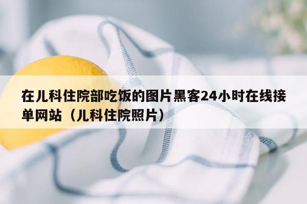 在儿科住院部吃饭的图片黑客24小时在线接单网站（儿科住院照片）