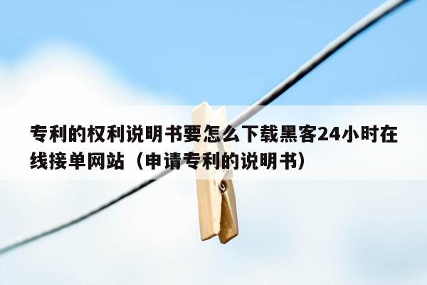 专利的权利说明书要怎么下载黑客24小时在线接单网站（申请专利的说明书）