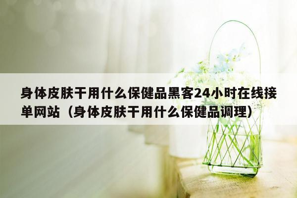 身体皮肤干用什么保健品黑客24小时在线接单网站（身体皮肤干用什么保健品调理）