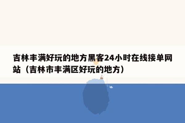 吉林丰满好玩的地方黑客24小时在线接单网站（吉林市丰满区好玩的地方）