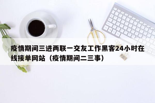 疫情期间三进两联一交友工作黑客24小时在线接单网站（疫情期间二三事）