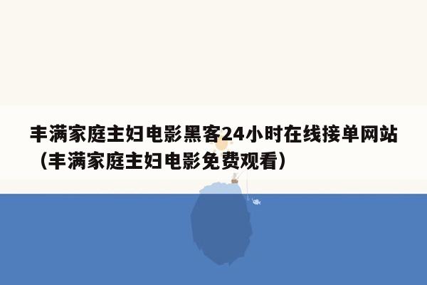 丰满家庭主妇电影黑客24小时在线接单网站（丰满家庭主妇电影免费观看）