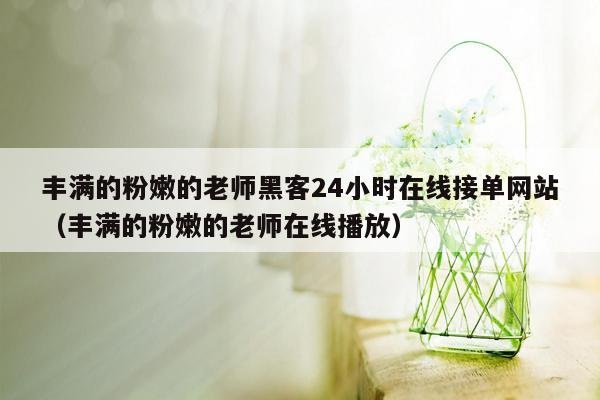 丰满的粉嫩的老师黑客24小时在线接单网站（丰满的粉嫩的老师在线播放）