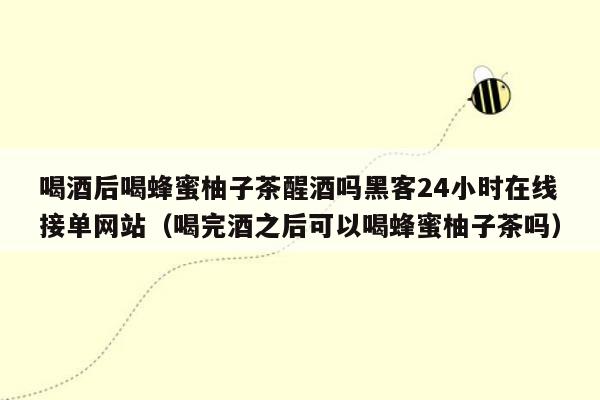 喝酒后喝蜂蜜柚子茶醒酒吗黑客24小时在线接单网站（喝完酒之后可以喝蜂蜜柚子茶吗）