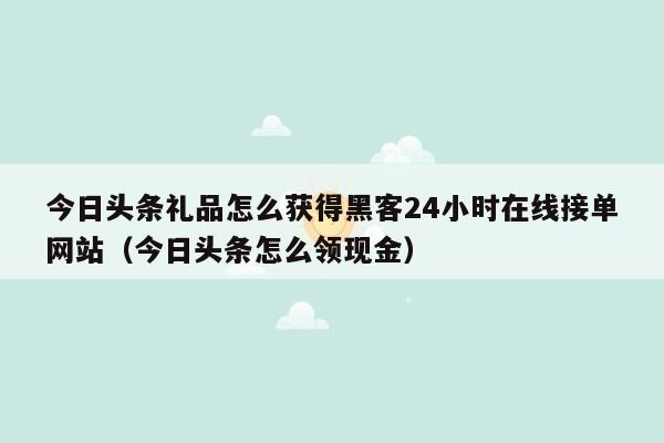 今日头条礼品怎么获得黑客24小时在线接单网站（今日头条怎么领现金）