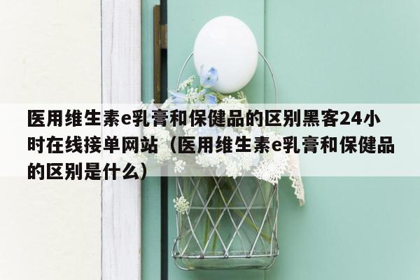 医用维生素e乳膏和保健品的区别黑客24小时在线接单网站（医用维生素e乳膏和保健品的区别是什么）