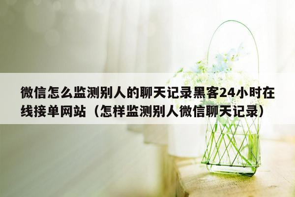 微信怎么监测别人的聊天记录黑客24小时在线接单网站（怎样监测别人微信聊天记录）