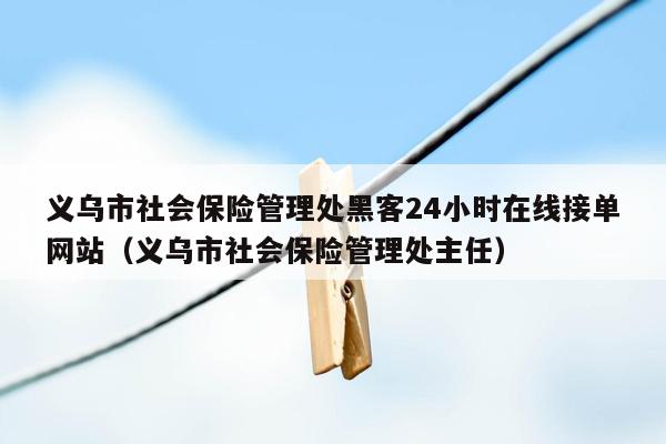 义乌市社会保险管理处黑客24小时在线接单网站（义乌市社会保险管理处主任）