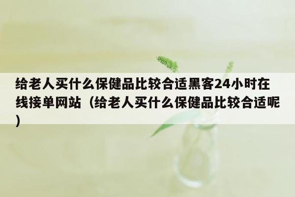 给老人买什么保健品比较合适黑客24小时在线接单网站（给老人买什么保健品比较合适呢）