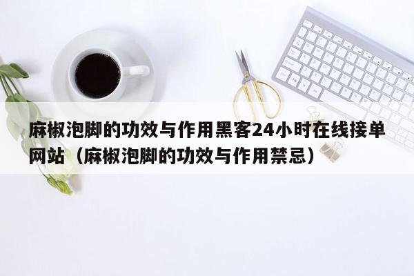 麻椒泡脚的功效与作用黑客24小时在线接单网站（麻椒泡脚的功效与作用禁忌）