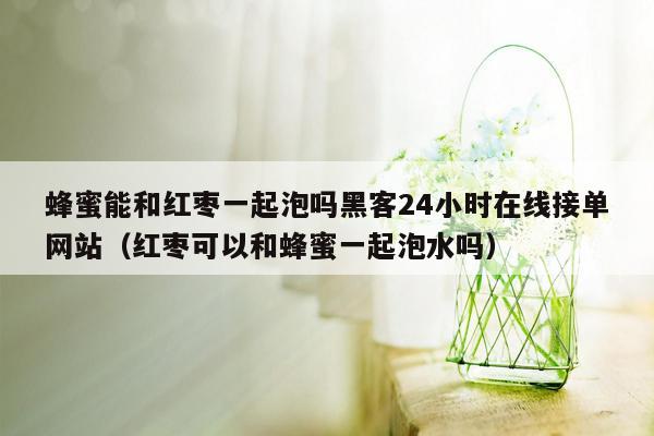 蜂蜜能和红枣一起泡吗黑客24小时在线接单网站（红枣可以和蜂蜜一起泡水吗）