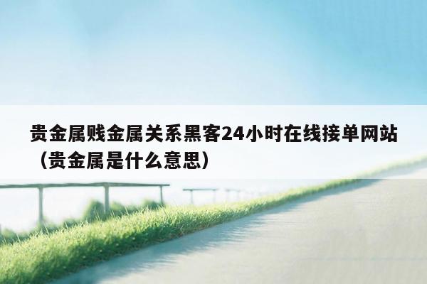 贵金属贱金属关系黑客24小时在线接单网站（贵金属是什么意思）