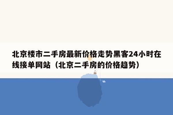 北京楼市二手房最新价格走势黑客24小时在线接单网站（北京二手房的价格趋势）