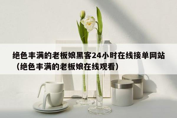 绝色丰满的老板娘黑客24小时在线接单网站（绝色丰满的老板娘在线观看）