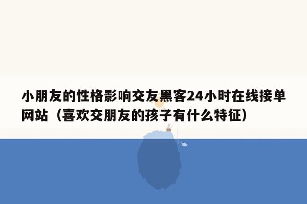 小朋友的性格影响交友黑客24小时在线接单网站（喜欢交朋友的孩子有什么特征）