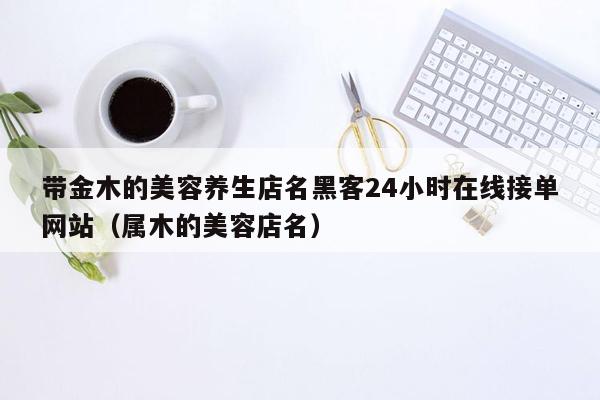 带金木的美容养生店名黑客24小时在线接单网站（属木的美容店名）