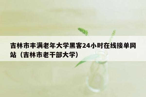 吉林市丰满老年大学黑客24小时在线接单网站（吉林市老干部大学）