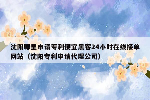 沈阳哪里申请专利便宜黑客24小时在线接单网站（沈阳专利申请代理公司）