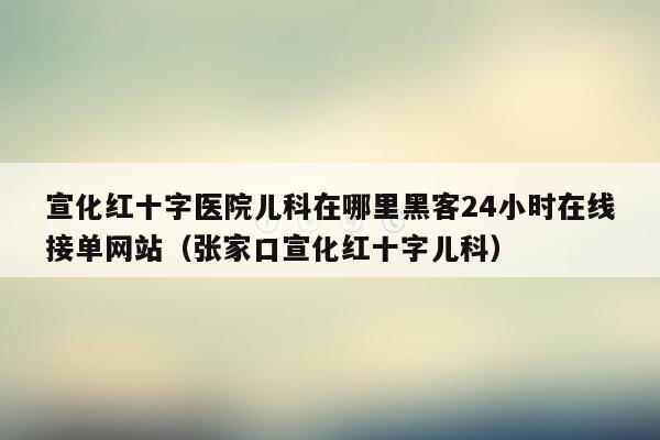 宣化红十字医院儿科在哪里黑客24小时在线接单网站（张家口宣化红十字儿科）