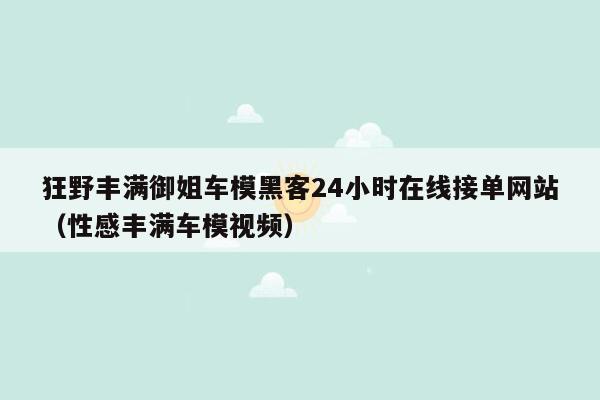 狂野丰满御姐车模黑客24小时在线接单网站（性感丰满车模视频）