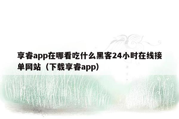 享睿app在哪看吃什么黑客24小时在线接单网站（下载享睿app）