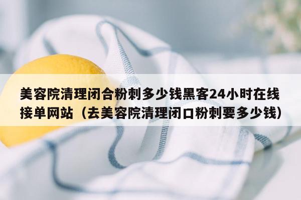 美容院清理闭合粉刺多少钱黑客24小时在线接单网站（去美容院清理闭口粉刺要多少钱）