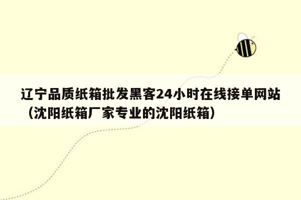 辽宁品质纸箱批发黑客24小时在线接单网站（沈阳纸箱厂家专业的沈阳纸箱）