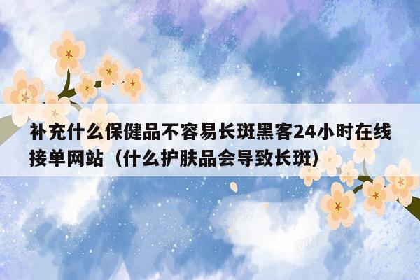 补充什么保健品不容易长斑黑客24小时在线接单网站（什么护肤品会导致长斑）