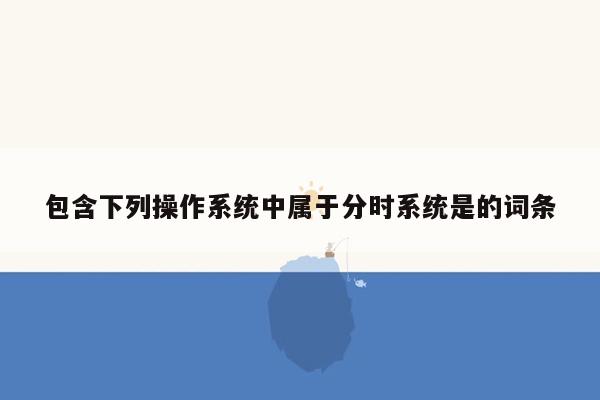 包含下列操作系统中属于分时系统是的词条