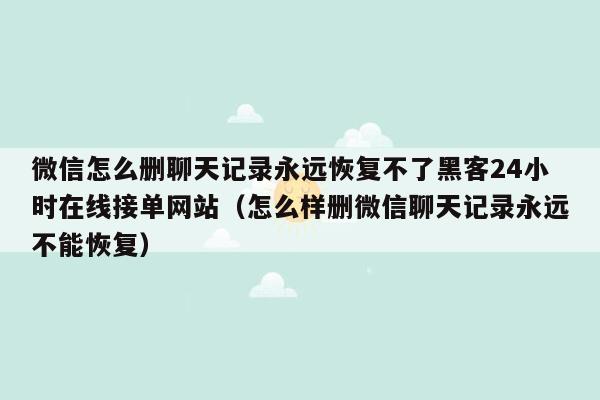 微信怎么删聊天记录永远恢复不了黑客24小时在线接单网站（怎么样删微信聊天记录永远不能恢复）