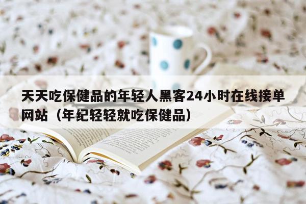 天天吃保健品的年轻人黑客24小时在线接单网站（年纪轻轻就吃保健品）