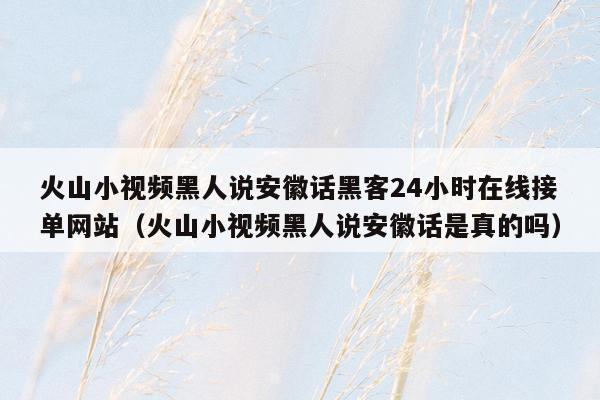 火山小视频黑人说安徽话黑客24小时在线接单网站（火山小视频黑人说安徽话是真的吗）