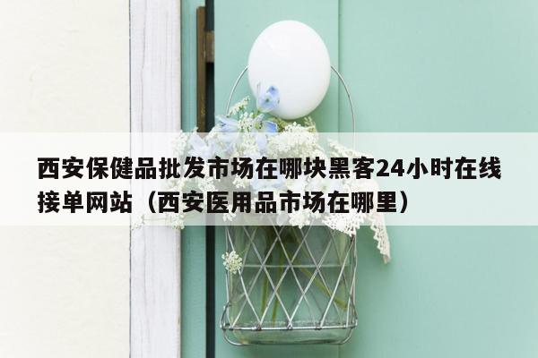 西安保健品批发市场在哪块黑客24小时在线接单网站（西安医用品市场在哪里）