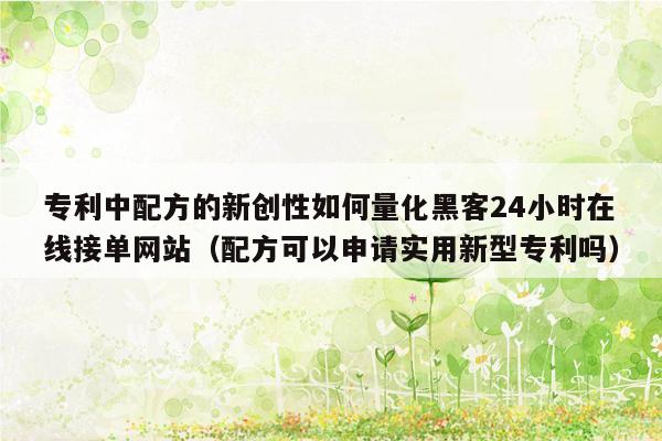 专利中配方的新创性如何量化黑客24小时在线接单网站（配方可以申请实用新型专利吗）