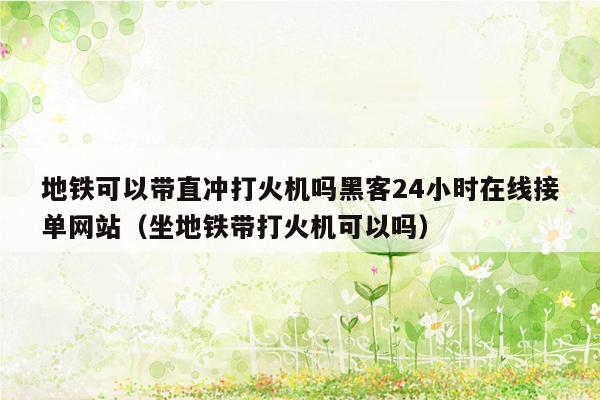 地铁可以带直冲打火机吗黑客24小时在线接单网站（坐地铁带打火机可以吗）