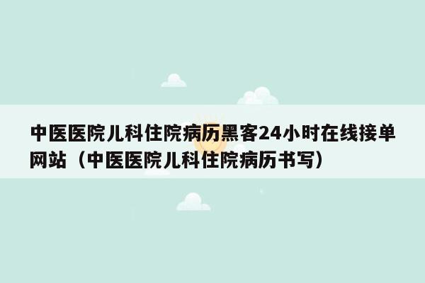 中医医院儿科住院病历黑客24小时在线接单网站（中医医院儿科住院病历书写）