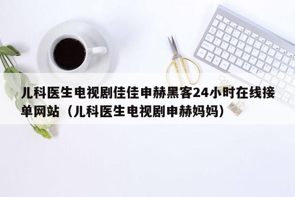 儿科医生电视剧佳佳申赫黑客24小时在线接单网站（儿科医生电视剧申赫妈妈）