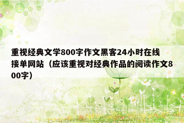 重视经典文学800字作文黑客24小时在线接单网站（应该重视对经典作品的阅读作文800字）