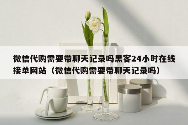 微信代购需要带聊天记录吗黑客24小时在线接单网站（微信代购需要带聊天记录吗）