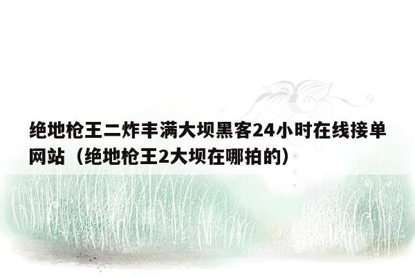 绝地枪王二炸丰满大坝黑客24小时在线接单网站（绝地枪王2大坝在哪拍的）